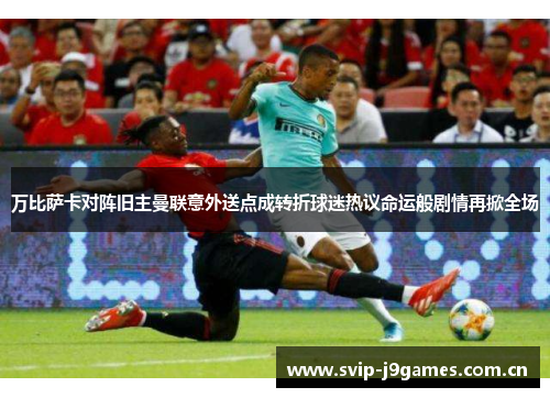 万比萨卡对阵旧主曼联意外送点成转折球迷热议命运般剧情再掀全场